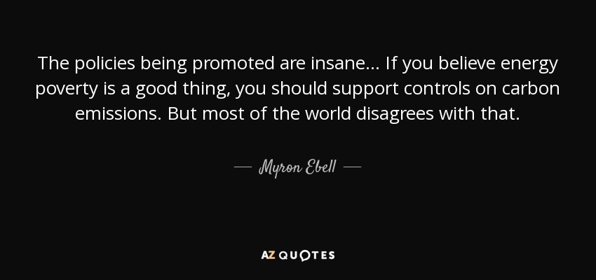 The policies being promoted are insane... If you believe energy poverty is a good thing, you should support controls on carbon emissions. But most of the world disagrees with that. - Myron Ebell