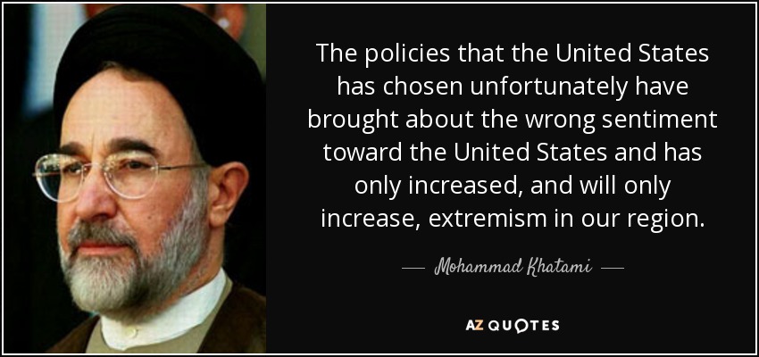 The policies that the United States has chosen unfortunately have brought about the wrong sentiment toward the United States and has only increased, and will only increase, extremism in our region. - Mohammad Khatami