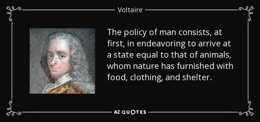 The policy of man consists, at first, in endeavoring to arrive at a state equal to that of animals, whom nature has furnished with food, clothing, and shelter. - Voltaire