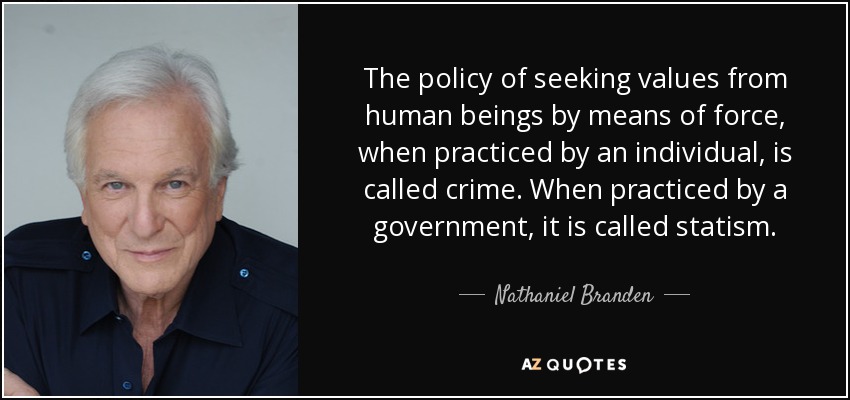 The policy of seeking values from human beings by means of force, when practiced by an individual, is called crime. When practiced by a government, it is called statism. - Nathaniel Branden