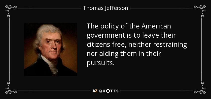 The policy of the American government is to leave their citizens free, neither restraining nor aiding them in their pursuits. - Thomas Jefferson