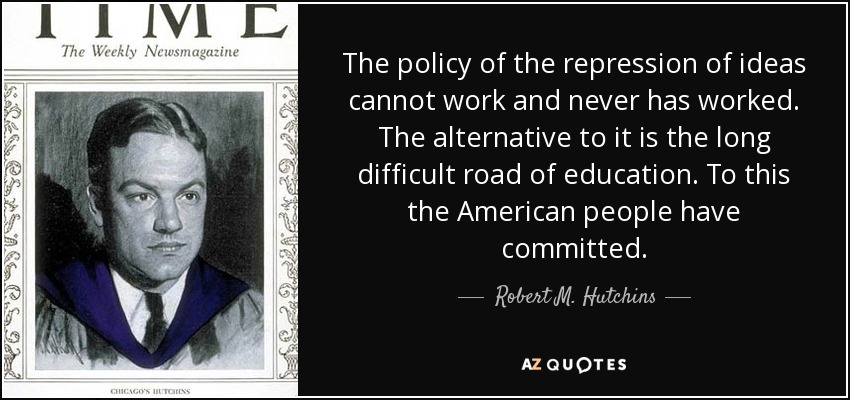 The policy of the repression of ideas cannot work and never has worked. The alternative to it is the long difficult road of education. To this the American people have committed. - Robert M. Hutchins