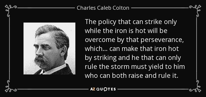 The policy that can strike only while the iron is hot will be overcome by that perseverance, which ... can make that iron hot by striking and he that can only rule the storm must yield to him who can both raise and rule it. - Charles Caleb Colton