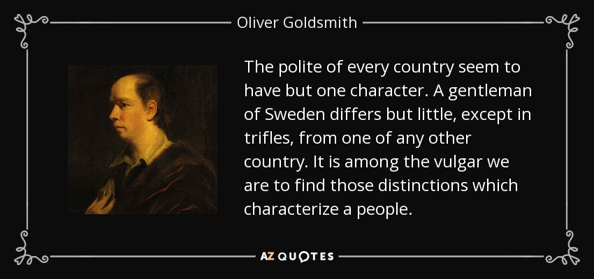 The polite of every country seem to have but one character. A gentleman of Sweden differs but little, except in trifles, from one of any other country. It is among the vulgar we are to find those distinctions which characterize a people. - Oliver Goldsmith