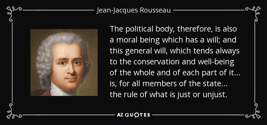 The political body, therefore, is also a moral being which has a will; and this general will, which tends always to the conservation and well-being of the whole and of each part of it ... is, for all members of the state ... the rule of what is just or unjust. - Jean-Jacques Rousseau