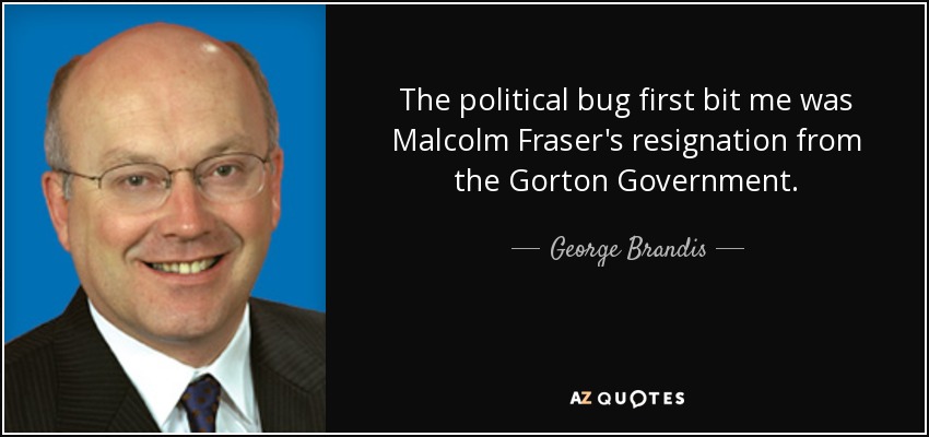 The political bug first bit me was Malcolm Fraser's resignation from the Gorton Government. - George Brandis