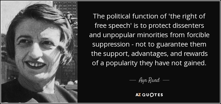 The political function of 'the right of free speech' is to protect dissenters and unpopular minorities from forcible suppression - not to guarantee them the support, advantages, and rewards of a popularity they have not gained. - Ayn Rand