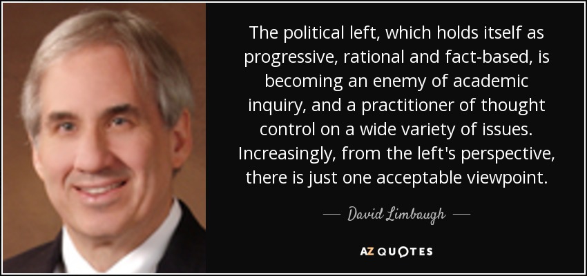 The political left, which holds itself as progressive, rational and fact-based, is becoming an enemy of academic inquiry, and a practitioner of thought control on a wide variety of issues. Increasingly, from the left's perspective, there is just one acceptable viewpoint. - David Limbaugh