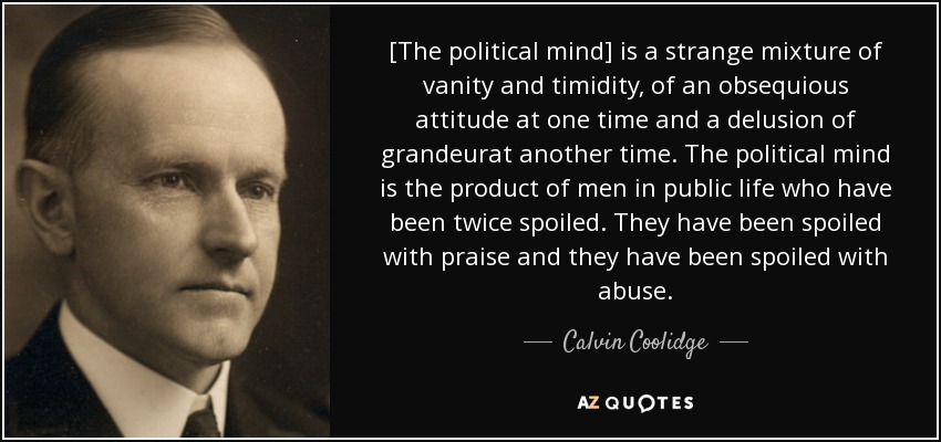 [The political mind] is a strange mixture of vanity and timidity, of an obsequious attitude at one time and a delusion of grandeurat another time. The political mind is the product of men in public life who have been twice spoiled. They have been spoiled with praise and they have been spoiled with abuse. - Calvin Coolidge