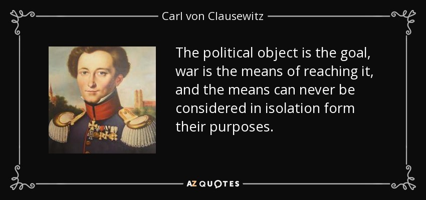 The political object is the goal, war is the means of reaching it, and the means can never be considered in isolation form their purposes. - Carl von Clausewitz