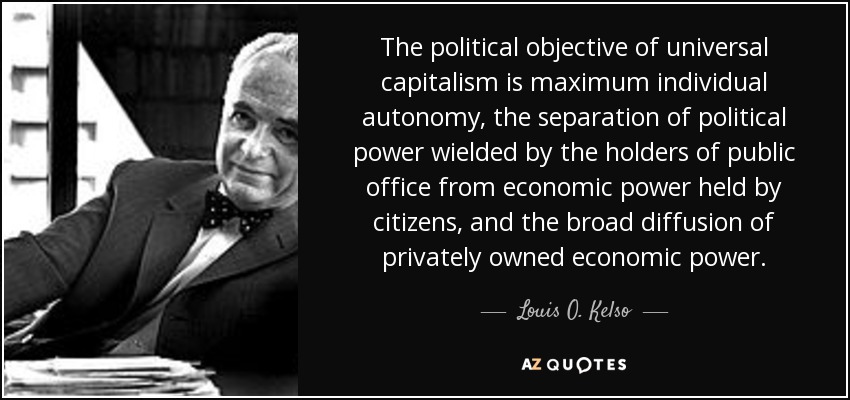 The political objective of universal capitalism is maximum individual autonomy, the separation of political power wielded by the holders of public office from economic power held by citizens, and the broad diffusion of privately owned economic power. - Louis O. Kelso
