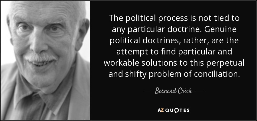 The political process is not tied to any particular doctrine. Genuine political doctrines, rather, are the attempt to find particular and workable solutions to this perpetual and shifty problem of conciliation. - Bernard Crick