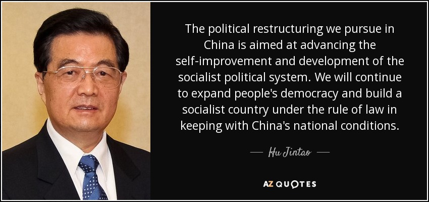 The political restructuring we pursue in China is aimed at advancing the self-improvement and development of the socialist political system. We will continue to expand people's democracy and build a socialist country under the rule of law in keeping with China's national conditions. - Hu Jintao