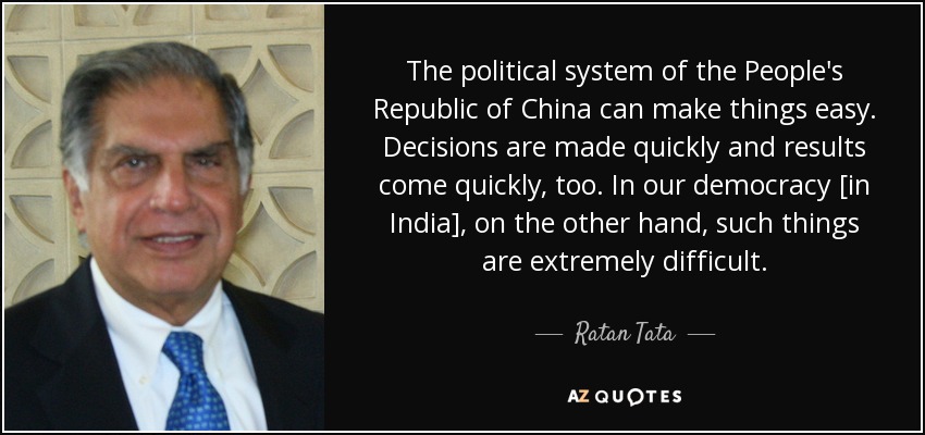 The political system of the People's Republic of China can make things easy. Decisions are made quickly and results come quickly, too. In our democracy [in India], on the other hand, such things are extremely difficult. - Ratan Tata