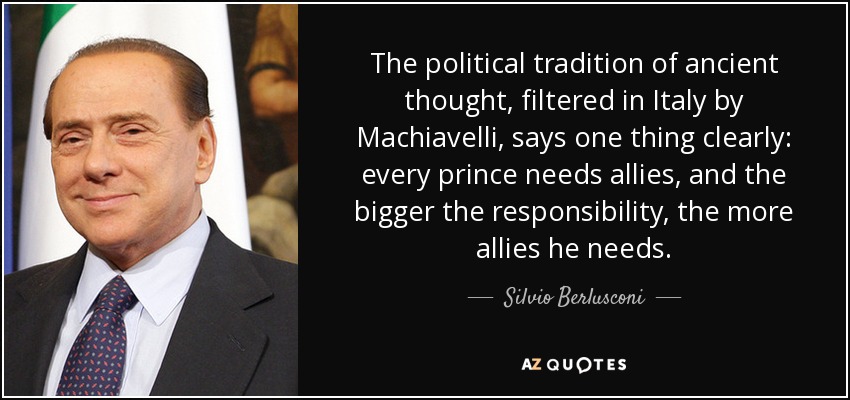 The political tradition of ancient thought, filtered in Italy by Machiavelli, says one thing clearly: every prince needs allies, and the bigger the responsibility, the more allies he needs. - Silvio Berlusconi