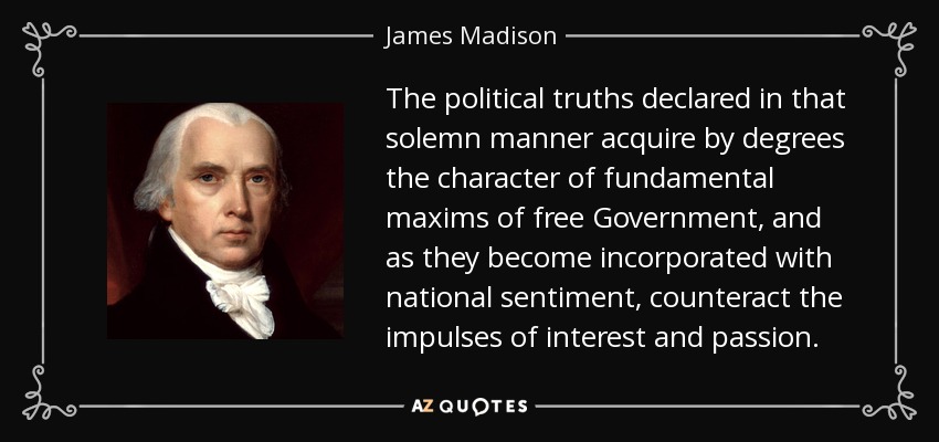 The political truths declared in that solemn manner acquire by degrees the character of fundamental maxims of free Government, and as they become incorporated with national sentiment, counteract the impulses of interest and passion. - James Madison