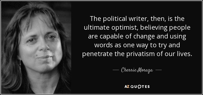 The political writer, then, is the ultimate optimist, believing people are capable of change and using words as one way to try and penetrate the privatism of our lives. - Cherrie Moraga