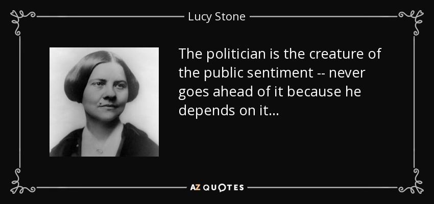 The politician is the creature of the public sentiment -- never goes ahead of it because he depends on it . . . - Lucy Stone