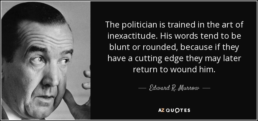 The politician is trained in the art of inexactitude. His words tend to be blunt or rounded, because if they have a cutting edge they may later return to wound him. - Edward R. Murrow