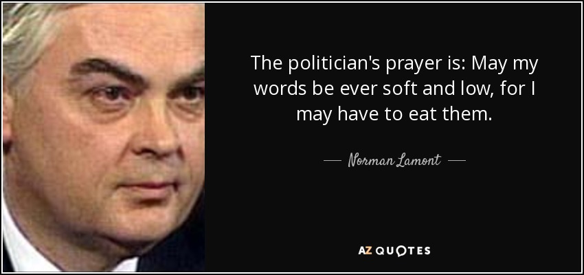 The politician's prayer is: May my words be ever soft and low, for I may have to eat them. - Norman Lamont