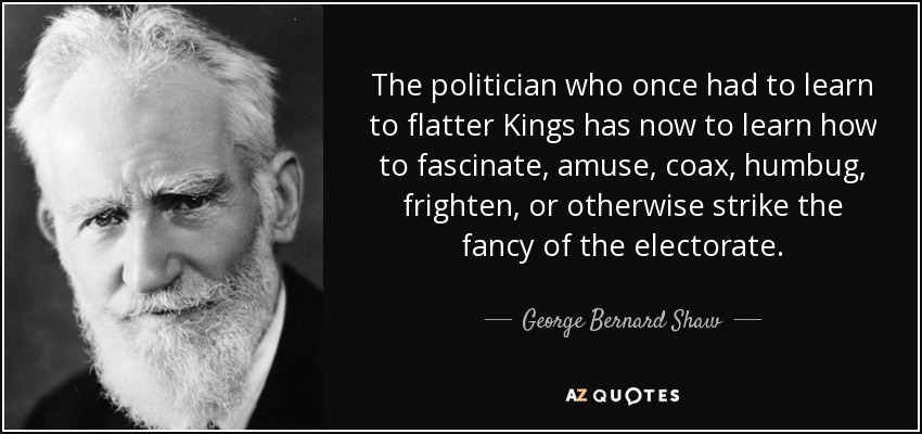 The politician who once had to learn to flatter Kings has now to learn how to fascinate, amuse, coax, humbug, frighten, or otherwise strike the fancy of the electorate. - George Bernard Shaw