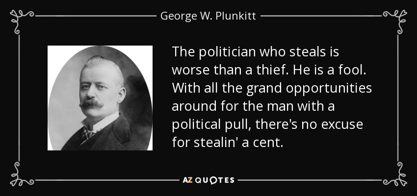 The politician who steals is worse than a thief. He is a fool. With all the grand opportunities around for the man with a political pull, there's no excuse for stealin' a cent. - George W. Plunkitt