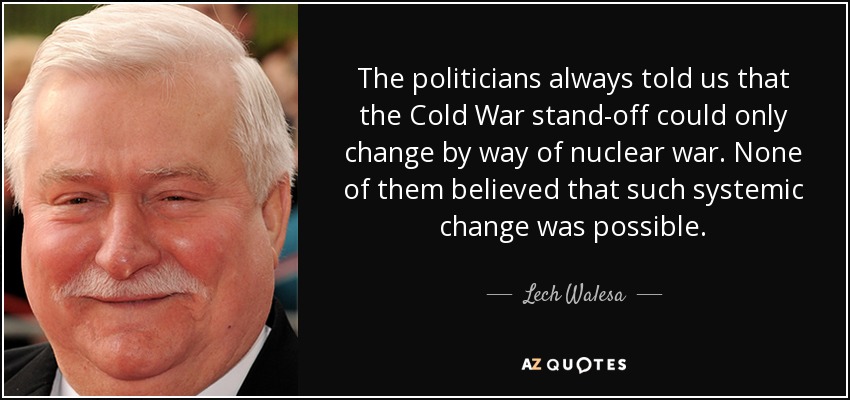 The politicians always told us that the Cold War stand-off could only change by way of nuclear war. None of them believed that such systemic change was possible. - Lech Walesa