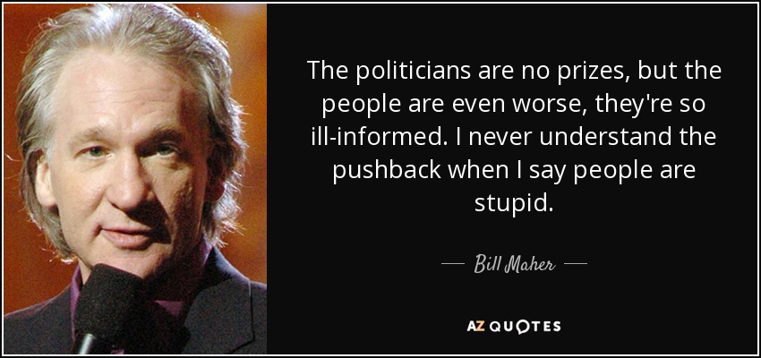 The politicians are no prizes, but the people are even worse, they're so ill-informed. I never understand the pushback when I say people are stupid. - Bill Maher