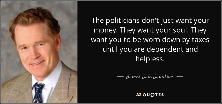 The politicians don't just want your money. They want your soul. They want you to be worn down by taxes until you are dependent and helpless. - James Dale Davidson