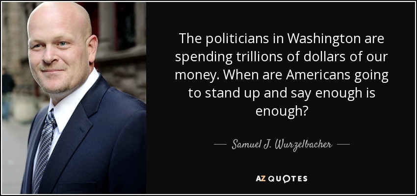 The politicians in Washington are spending trillions of dollars of our money. When are Americans going to stand up and say enough is enough? - Samuel J. Wurzelbacher