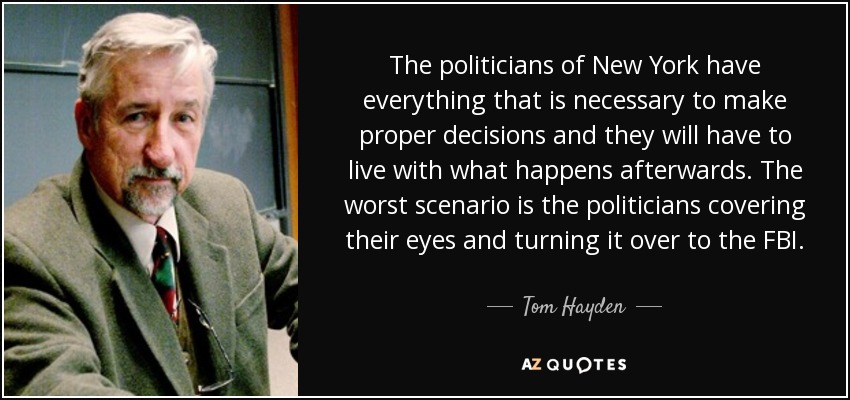 The politicians of New York have everything that is necessary to make proper decisions and they will have to live with what happens afterwards. The worst scenario is the politicians covering their eyes and turning it over to the FBI. - Tom Hayden