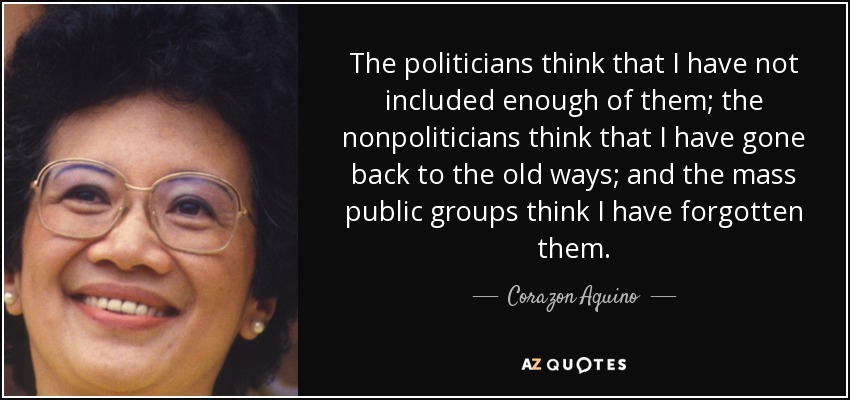 The politicians think that I have not included enough of them; the nonpoliticians think that I have gone back to the old ways; and the mass public groups think I have forgotten them. - Corazon Aquino