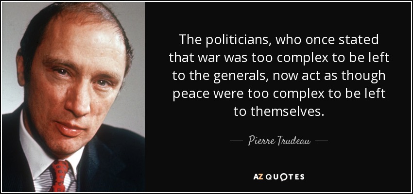 The politicians, who once stated that war was too complex to be left to the generals, now act as though peace were too complex to be left to themselves. - Pierre Trudeau