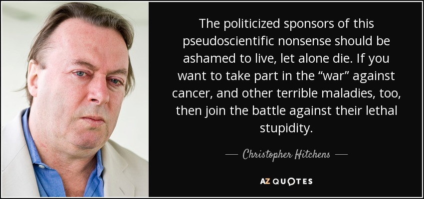 The politicized sponsors of this pseudoscientific nonsense should be ashamed to live, let alone die. If you want to take part in the “war” against cancer, and other terrible maladies, too, then join the battle against their lethal stupidity. - Christopher Hitchens