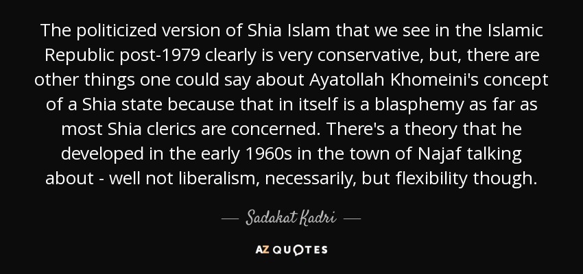 The politicized version of Shia Islam that we see in the Islamic Republic post-1979 clearly is very conservative, but, there are other things one could say about Ayatollah Khomeini's concept of a Shia state because that in itself is a blasphemy as far as most Shia clerics are concerned. There's a theory that he developed in the early 1960s in the town of Najaf talking about - well not liberalism, necessarily, but flexibility though. - Sadakat Kadri