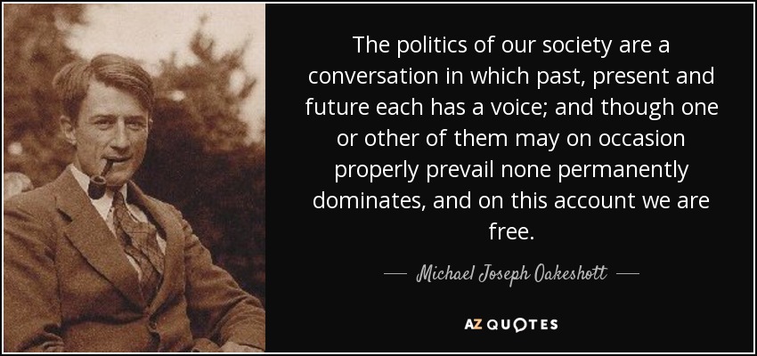 The politics of our society are a conversation in which past, present and future each has a voice; and though one or other of them may on occasion properly prevail none permanently dominates, and on this account we are free. - Michael Joseph Oakeshott
