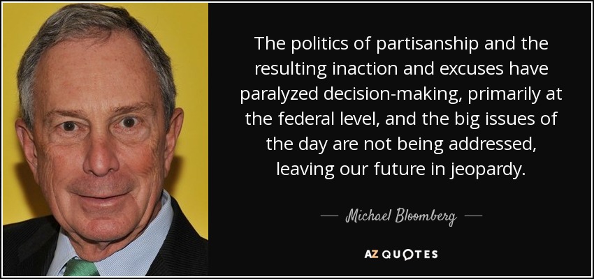 The politics of partisanship and the resulting inaction and excuses have paralyzed decision-making, primarily at the federal level, and the big issues of the day are not being addressed, leaving our future in jeopardy. - Michael Bloomberg
