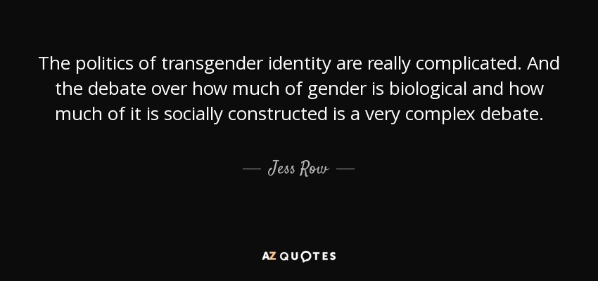 The politics of transgender identity are really complicated. And the debate over how much of gender is biological and how much of it is socially constructed is a very complex debate. - Jess Row