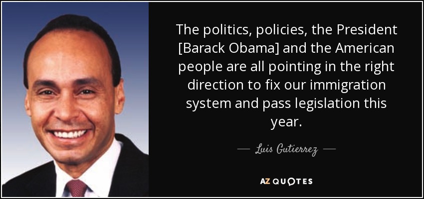 The politics, policies, the President [Barack Obama] and the American people are all pointing in the right direction to fix our immigration system and pass legislation this year. - Luis Gutierrez