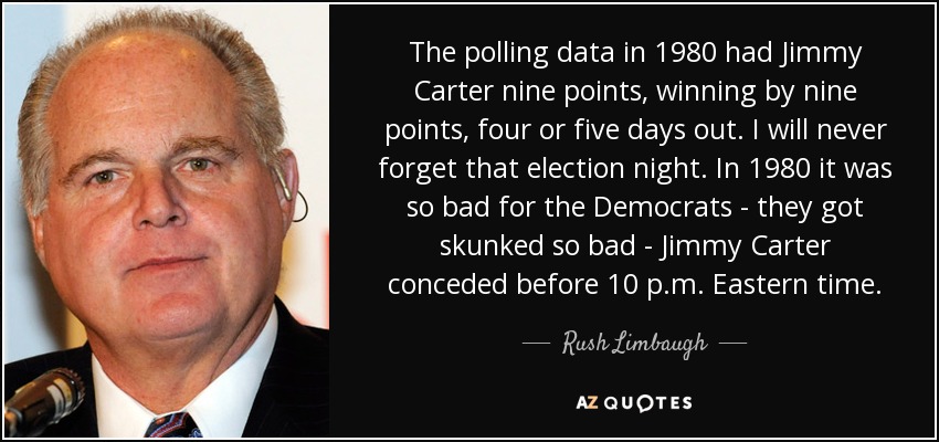 The polling data in 1980 had Jimmy Carter nine points, winning by nine points, four or five days out. I will never forget that election night. In 1980 it was so bad for the Democrats - they got skunked so bad - Jimmy Carter conceded before 10 p.m. Eastern time. - Rush Limbaugh