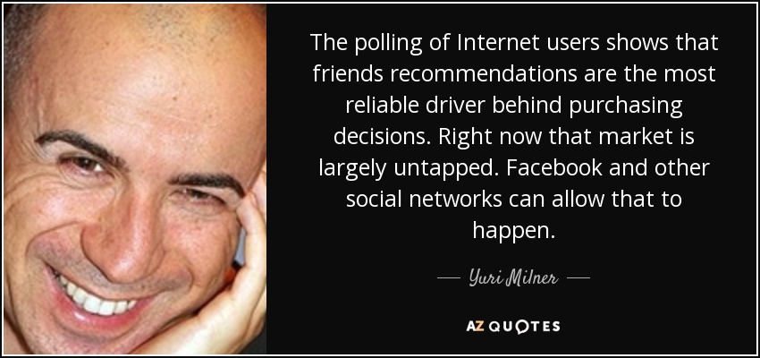 The polling of Internet users shows that friends recommendations are the most reliable driver behind purchasing decisions. Right now that market is largely untapped. Facebook and other social networks can allow that to happen. - Yuri Milner