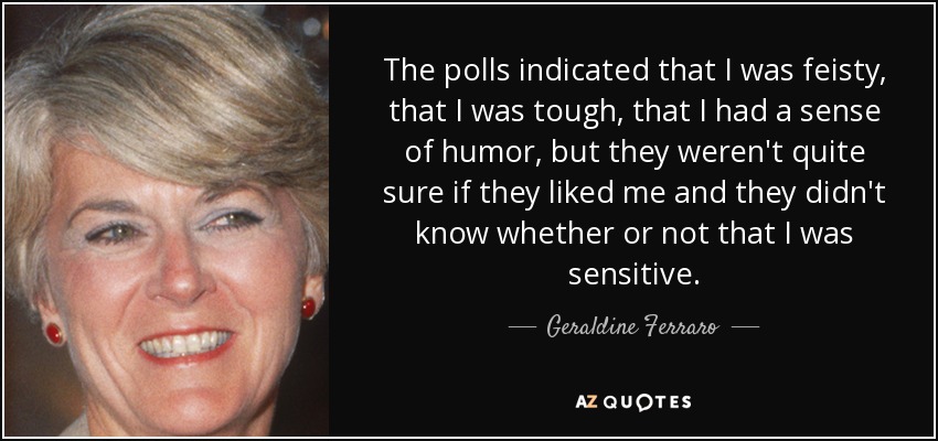 The polls indicated that I was feisty, that I was tough, that I had a sense of humor, but they weren't quite sure if they liked me and they didn't know whether or not that I was sensitive. - Geraldine Ferraro
