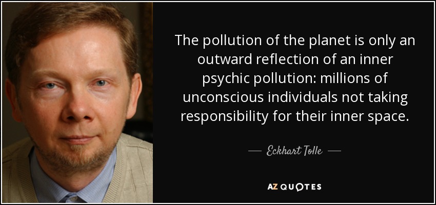 The pollution of the planet is only an outward reflection of an inner psychic pollution: millions of unconscious individuals not taking responsibility for their inner space. - Eckhart Tolle