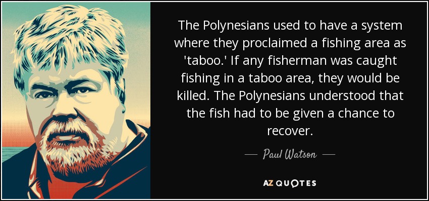 The Polynesians used to have a system where they proclaimed a fishing area as 'taboo.' If any fisherman was caught fishing in a taboo area, they would be killed. The Polynesians understood that the fish had to be given a chance to recover. - Paul Watson