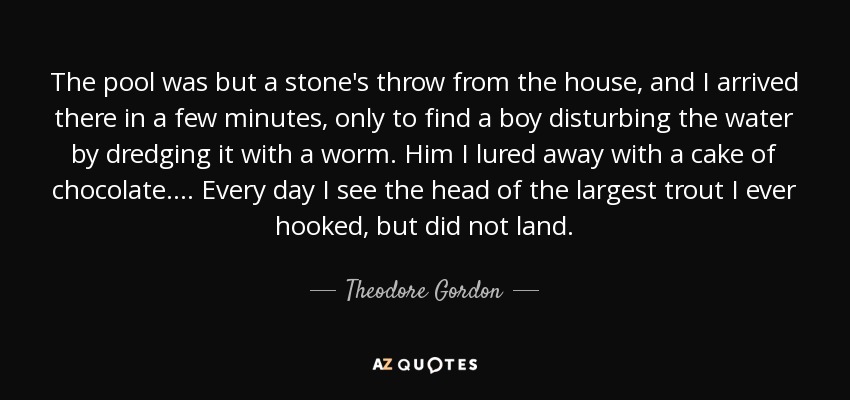 The pool was but a stone's throw from the house, and I arrived there in a few minutes, only to find a boy disturbing the water by dredging it with a worm. Him I lured away with a cake of chocolate. . . . Every day I see the head of the largest trout I ever hooked, but did not land. - Theodore Gordon