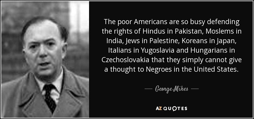 The poor Americans are so busy defending the rights of Hindus in Pakistan, Moslems in India, Jews in Palestine, Koreans in Japan, Italians in Yugoslavia and Hungarians in Czechoslovakia that they simply cannot give a thought to Negroes in the United States. - George Mikes