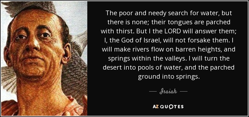 The poor and needy search for water, but there is none; their tongues are parched with thirst. But I the LORD will answer them; I, the God of Israel, will not forsake them. I will make rivers flow on barren heights, and springs within the valleys. I will turn the desert into pools of water, and the parched ground into springs. - Isaiah