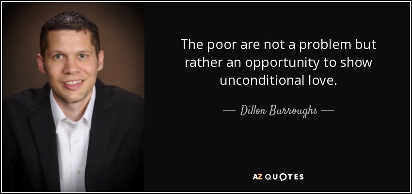 The poor are not a problem but rather an opportunity to show unconditional love. - Dillon Burroughs