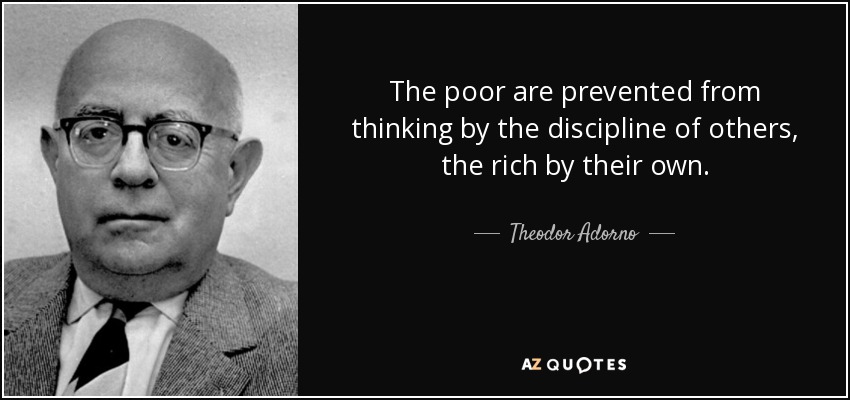 The poor are prevented from thinking by the discipline of others, the rich by their own. - Theodor Adorno