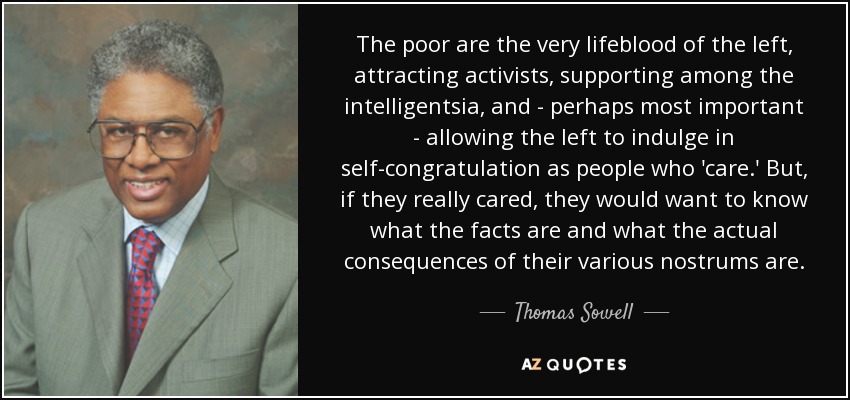 The poor are the very lifeblood of the left, attracting activists, supporting among the intelligentsia, and - perhaps most important - allowing the left to indulge in self-congratulation as people who 'care.' But, if they really cared, they would want to know what the facts are and what the actual consequences of their various nostrums are. - Thomas Sowell